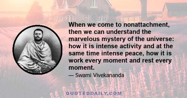 When we come to nonattachment, then we can understand the marvelous mystery of the universe: how it is intense activity and at the same time intense peace, how it is work every moment and rest every moment.