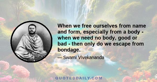 When we free ourselves from name and form, especially from a body - when we need no body, good or bad - then only do we escape from bondage.