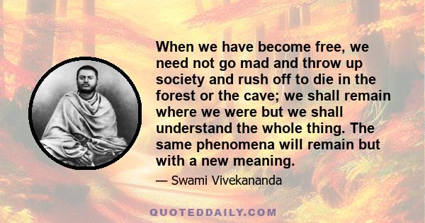 When we have become free, we need not go mad and throw up society and rush off to die in the forest or the cave; we shall remain where we were but we shall understand the whole thing. The same phenomena will remain but