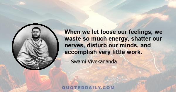 When we let loose our feelings, we waste so much energy, shatter our nerves, disturb our minds, and accomplish very little work.