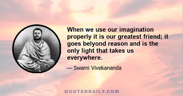 When we use our imagination properly it is our greatest friend; it goes belyond reason and is the only light that takes us everywhere.