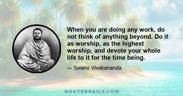 When you are doing any work, do not think of anything beyond. Do it as worship, as the highest worship, and devote your whole life to it for the time being.