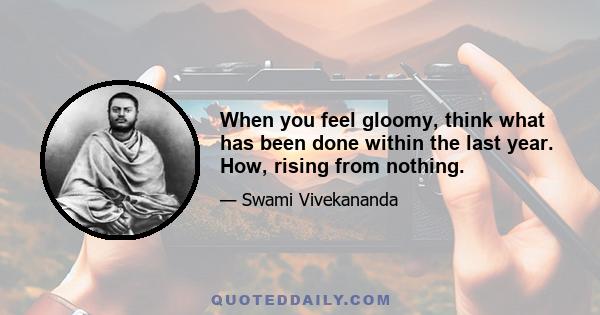 When you feel gloomy, think what has been done within the last year. How, rising from nothing.