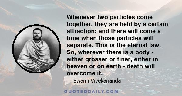 Whenever two particles come together, they are held by a certain attraction; and there will come a time when those particles will separate. This is the eternal law. So, wherever there is a body - either grosser or