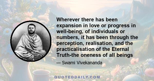 Wherever there has been expansion in love or progress in well-being, of individuals or numbers, it has been through the perception, realisation, and the practicalisation of the Eternal Truth-the oneness of all beings