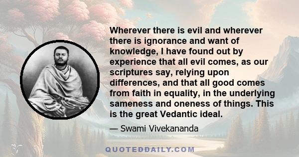 Wherever there is evil and wherever there is ignorance and want of knowledge, I have found out by experience that all evil comes, as our scriptures say, relying upon differences, and that all good comes from faith in