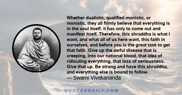 Whether dualistic, qualified monistic, or monistic, they all firmly believe that everything is in the soul itself; it has only to come out and manifest itself. Therefore, this shraddha is what I want, and what all of us 