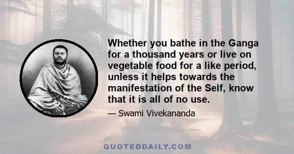 Whether you bathe in the Ganga for a thousand years or live on vegetable food for a like period, unless it helps towards the manifestation of the Self, know that it is all of no use.