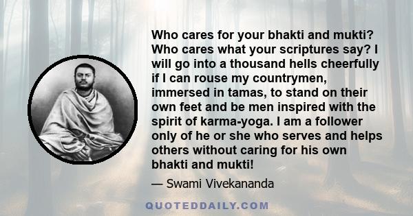 Who cares for your bhakti and mukti? Who cares what your scriptures say? I will go into a thousand hells cheerfully if I can rouse my countrymen, immersed in tamas, to stand on their own feet and be men inspired with