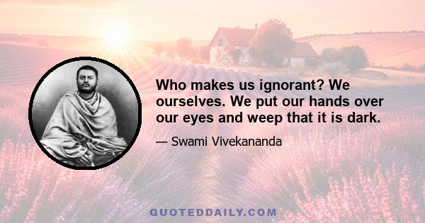 Who makes us ignorant? We ourselves. We put our hands over our eyes and weep that it is dark.