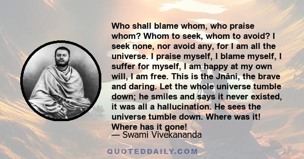 Who shall blame whom, who praise whom? Whom to seek, whom to avoid? I seek none, nor avoid any, for I am all the universe. I praise myself, I blame myself, I suffer for myself, I am happy at my own will, I am free. This 