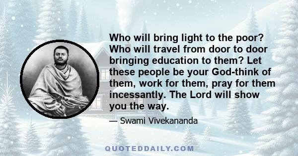 Who will bring light to the poor? Who will travel from door to door bringing education to them? Let these people be your God-think of them, work for them, pray for them incessantly. The Lord will show you the way.