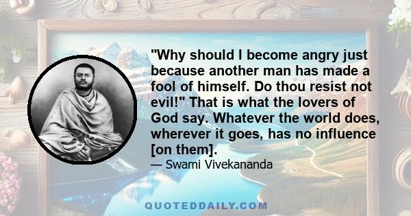 Why should I become angry just because another man has made a fool of himself. Do thou resist not evil! That is what the lovers of God say. Whatever the world does, wherever it goes, has no influence [on them].