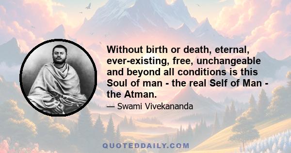 Without birth or death, eternal, ever-existing, free, unchangeable and beyond all conditions is this Soul of man - the real Self of Man - the Atman.