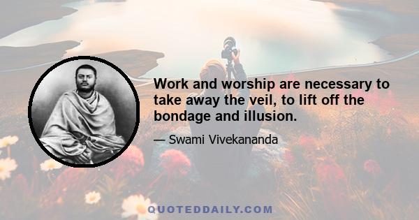 Work and worship are necessary to take away the veil, to lift off the bondage and illusion.