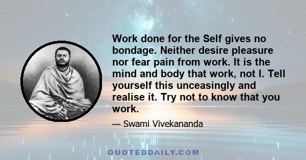 Work done for the Self gives no bondage. Neither desire pleasure nor fear pain from work. It is the mind and body that work, not I. Tell yourself this unceasingly and realise it. Try not to know that you work.