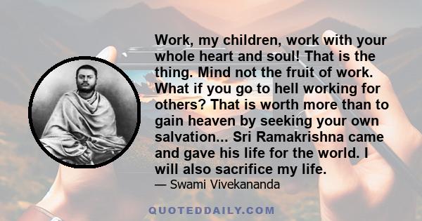 Work, my children, work with your whole heart and soul! That is the thing. Mind not the fruit of work. What if you go to hell working for others? That is worth more than to gain heaven by seeking your own salvation...