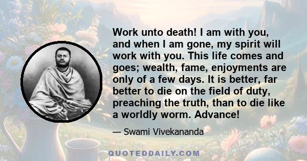 Work unto death! I am with you, and when I am gone, my spirit will work with you. This life comes and goes; wealth, fame, enjoyments are only of a few days. It is better, far better to die on the field of duty,