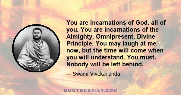 You are incarnations of God, all of you. You are incarnations of the Almighty, Omnipresent, Divine Principle. You may laugh at me now, but the time will come when you will understand. You must. Nobody will be left