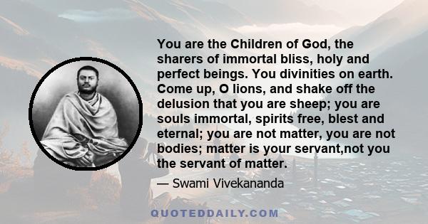 You are the Children of God, the sharers of immortal bliss, holy and perfect beings. You divinities on earth. Come up, O lions, and shake off the delusion that you are sheep; you are souls immortal, spirits free, blest