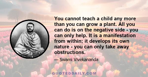 You cannot teach a child any more than you can grow a plant. All you can do is on the negative side - you can only help. It is a manifestation from within; it develops its own nature - you can only take away