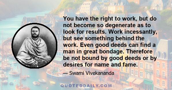 You have the right to work, but do not become so degenerate as to look for results. Work incessantly, but see something behind the work. Even good deeds can find a man in great bondage. Therefore be not bound by good