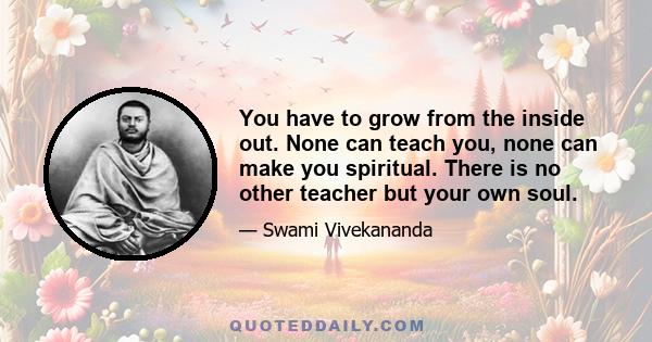 You have to grow from the inside out. None can teach you, none can make you spiritual. There is no other teacher but your own soul.