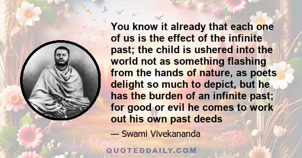 You know it already that each one of us is the effect of the infinite past; the child is ushered into the world not as something flashing from the hands of nature, as poets delight so much to depict, but he has the