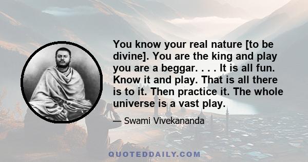 You know your real nature [to be divine]. You are the king and play you are a beggar. . . . It is all fun. Know it and play. That is all there is to it. Then practice it. The whole universe is a vast play.