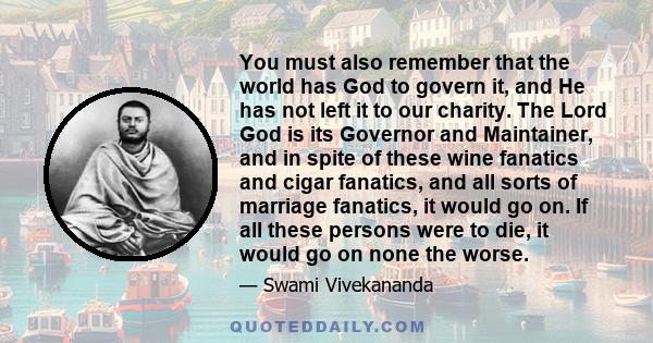 You must also remember that the world has God to govern it, and He has not left it to our charity. The Lord God is its Governor and Maintainer, and in spite of these wine fanatics and cigar fanatics, and all sorts of