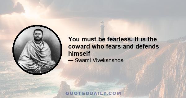 You must be fearless. It is the coward who fears and defends himself