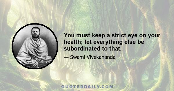 You must keep a strict eye on your health; let everything else be subordinated to that.