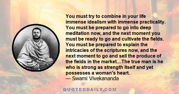 You must try to combine in your life immense idealism with immense practicality. You must be prepared to go into deep meditation now, and the next moment you must be ready to go and cultivate the fields. You must be