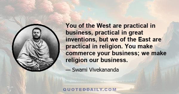 You of the West are practical in business, practical in great inventions, but we of the East are practical in religion. You make commerce your business; we make religion our business.