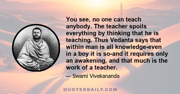 You see, no one can teach anybody. The teacher spoils everything by thinking that he is teaching. Thus Vedanta says that within man is all knowledge-even in a boy it is so-and it requires only an awakening, and that