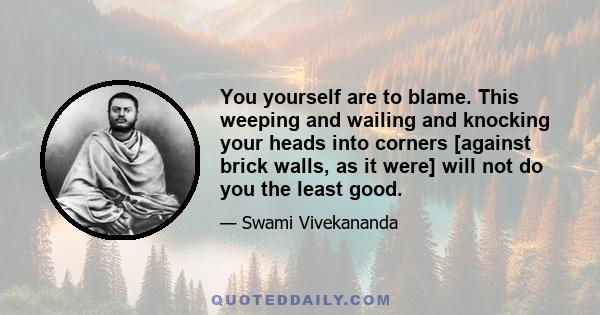 You yourself are to blame. This weeping and wailing and knocking your heads into corners [against brick walls, as it were] will not do you the least good.