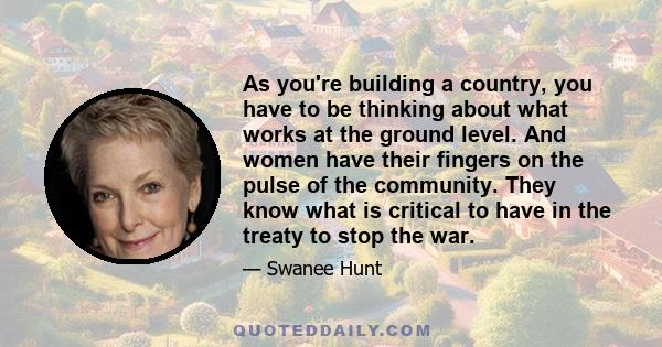 As you're building a country, you have to be thinking about what works at the ground level. And women have their fingers on the pulse of the community. They know what is critical to have in the treaty to stop the war.