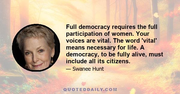 Full democracy requires the full participation of women. Your voices are vital. The word 'vital' means necessary for life. A democracy, to be fully alive, must include all its citizens.