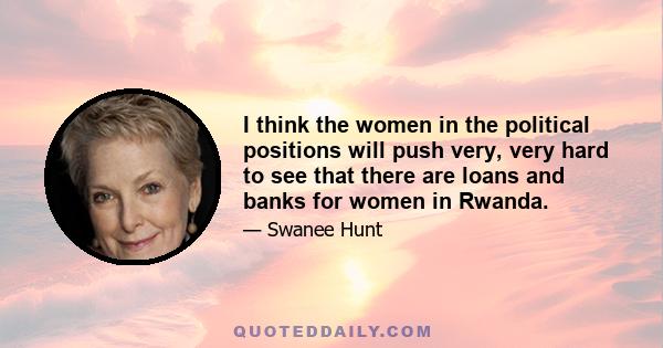 I think the women in the political positions will push very, very hard to see that there are loans and banks for women in Rwanda.