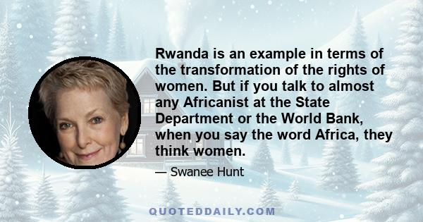 Rwanda is an example in terms of the transformation of the rights of women. But if you talk to almost any Africanist at the State Department or the World Bank, when you say the word Africa, they think women.