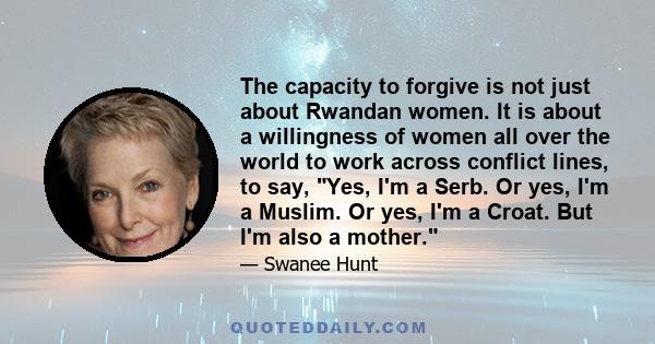 The capacity to forgive is not just about Rwandan women. It is about a willingness of women all over the world to work across conflict lines, to say, Yes, I'm a Serb. Or yes, I'm a Muslim. Or yes, I'm a Croat. But I'm