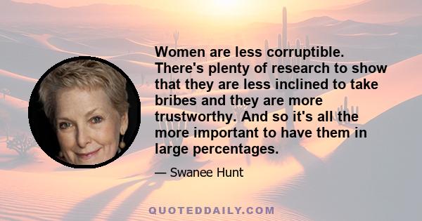 Women are less corruptible. There's plenty of research to show that they are less inclined to take bribes and they are more trustworthy. And so it's all the more important to have them in large percentages.