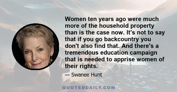 Women ten years ago were much more of the household property than is the case now. It's not to say that if you go backcountry you don't also find that. And there's a tremendous education campaign that is needed to