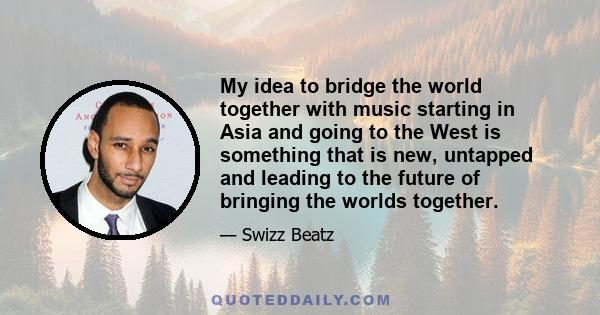 My idea to bridge the world together with music starting in Asia and going to the West is something that is new, untapped and leading to the future of bringing the worlds together.