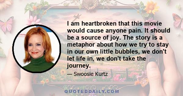 I am heartbroken that this movie would cause anyone pain. It should be a source of joy. The story is a metaphor about how we try to stay in our own little bubbles, we don't let life in, we don't take the journey.