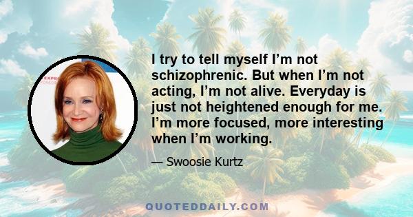 I try to tell myself I’m not schizophrenic. But when I’m not acting, I’m not alive. Everyday is just not heightened enough for me. I’m more focused, more interesting when I’m working.