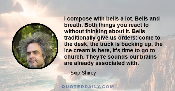 I compose with bells a lot. Bells and breath. Both things you react to without thinking about it. Bells traditionally give us orders: come to the desk, the truck is backing up, the ice cream is here, it's time to go to