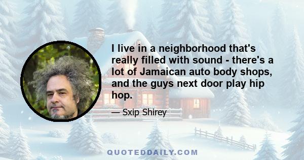 I live in a neighborhood that's really filled with sound - there's a lot of Jamaican auto body shops, and the guys next door play hip hop.