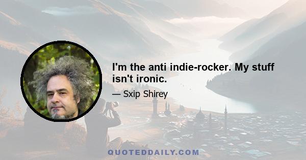 I'm the anti indie-rocker. My stuff isn't ironic.