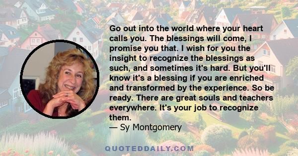 Go out into the world where your heart calls you. The blessings will come, I promise you that. I wish for you the insight to recognize the blessings as such, and sometimes it's hard. But you'll know it's a blessing if